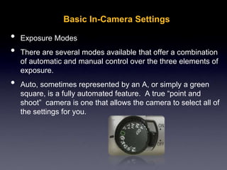 Basic In-Camera Settings
• Exposure Modes
• There are several modes available that offer a combination
of automatic and manual control over the three elements of
exposure.
• Auto, sometimes represented by an A, or simply a green
square, is a fully automated feature. A true “point and
shoot” camera is one that allows the camera to select all of
the settings for you.
 