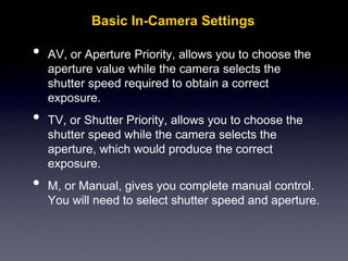 Basic In-Camera Settings
• AV, or Aperture Priority, allows you to choose the
aperture value while the camera selects the
shutter speed required to obtain a correct
exposure.
• TV, or Shutter Priority, allows you to choose the
shutter speed while the camera selects the
aperture, which would produce the correct
exposure.
• M, or Manual, gives you complete manual control.
You will need to select shutter speed and aperture.
 