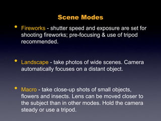 Scene Modes
• Fireworks - shutter speed and exposure are set for
shooting fireworks; pre-focusing & use of tripod
recommended.
• Landscape - take photos of wide scenes. Camera
automatically focuses on a distant object.
• Macro - take close-up shots of small objects,
flowers and insects. Lens can be moved closer to
the subject than in other modes. Hold the camera
steady or use a tripod.
 