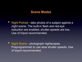 Scene Modes
• Night Portrait - take photos of a subject against a
night scene. The built-in flash and red-eye
reduction are enabled; shutter-speeds are low.
Use of tripod recommended.
• Night Scene - photograph nightscapes.
Preprogrammed to use slow shutter speeds. Use
of tripod recommended.
 
