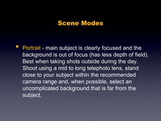 Scene Modes
• Portrait - main subject is clearly focused and the
background is out of focus (has less depth of field).
Best when taking shots outside during the day.
Shoot using a mid to long telephoto lens, stand
close to your subject within the recommended
camera range and, when possible, select an
uncomplicated background that is far from the
subject.
 