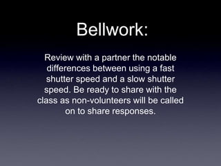 Bellwork:
Review with a partner the notable
differences between using a fast
shutter speed and a slow shutter
speed. Be ready to share with the
class as non-volunteers will be called
on to share responses.
 