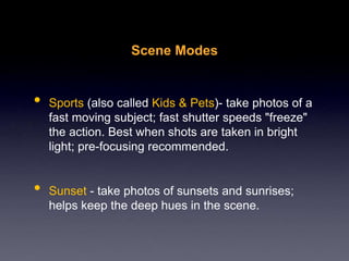 Scene Modes
• Sports (also called Kids & Pets)- take photos of a
fast moving subject; fast shutter speeds "freeze"
the action. Best when shots are taken in bright
light; pre-focusing recommended.
• Sunset - take photos of sunsets and sunrises;
helps keep the deep hues in the scene.
 