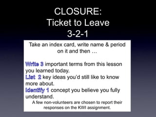 CLOSURE:
Ticket to Leave
3-2-1
Take an index card, write name & period
on it and then …
important terms from this lesson
you learned today.
key ideas you’d still like to know
more about.
concept you believe you fully
understand.
A few non-volunteers are chosen to report their
responses on the KWI assignment.
 