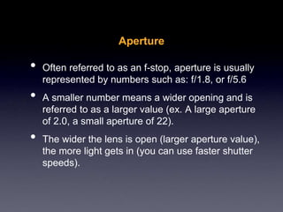 Aperture
• Often referred to as an f-stop, aperture is usually
represented by numbers such as: f/1.8, or f/5.6
• A smaller number means a wider opening and is
referred to as a larger value (ex. A large aperture
of 2.0, a small aperture of 22).
• The wider the lens is open (larger aperture value),
the more light gets in (you can use faster shutter
speeds).
 