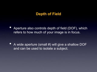 Depth of Field
• Aperture also controls depth of field (DOF), which
refers to how much of your image is in focus.
• A wide aperture (small #) will give a shallow DOF
and can be used to isolate a subject.
 