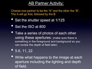 AB Partner Activity:
Choose one partner to be the “A” and the other the “B”.
The A will go first, followed by the B
• Set the shutter speed at 1/125
• Set the ISO at 800
• Take a series of photos of each other
using these apertures: (make sure there is
something in the foreground and background so you
can review the depth of field later)
• 5.6, 11, 22
• Write what happens to the image at each
aperture including the lighting and depth
of field.
 