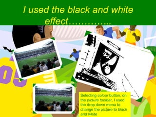 I used the black and white effect………….. Selecting  colour  button, on the  picture toolbar , I used the drop down menu to change the picture to  black and white 