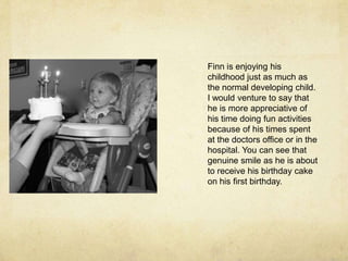 Finn is enjoying his childhood just as much as the normal developing child. I would venture to say that he is more appreciative of his time doing fun activities because of his times spent at the doctors office or in the hospital. You can see that genuine smile as he is about to receive his birthday cake on his first birthday.