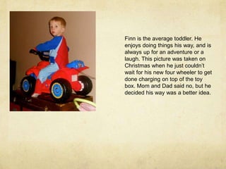 Finn is the average toddler. He enjoys doing things his way, and is always up for an adventure or a laugh. This picture was taken on Christmas when he just couldn’t wait for his new four wheeler to get done charging on top of the toy box. Mom and Dad said no, but he decided his way was a better idea.