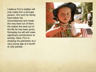 I believe Finn’s battles will only make him a stronger person. Him and his family have taken his circumstances and made the very best out of them. He makes the best out of the life he has been given. Someday he will will make significant contributions to society. Here, Finn is showing his patriotism at a very young age at a fourth of July parade.