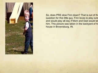 So, does PRS slow Finn down? That is out of thequestion for this little guy. Finn loves to play outside,and would play all day if Mom and Dad would let him. This picture was taken in the backyard of his house in Brownsburg, IN.