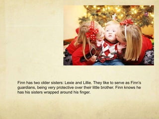 Finn has two older sisters: Lexie and Lillie. They like to serve as Finn’s guardians, being very protective over their little brother. Finn knows he has his sisters wrapped around his finger.