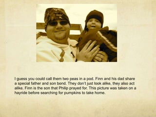 I guess you could call them two peas in a pod. Finn and his dad share a special father and son bond. They don’t just look alike, they also act alike. Finn is the son that Philip prayed for. This picture was taken on a hayride before searching for pumpkins to take home.