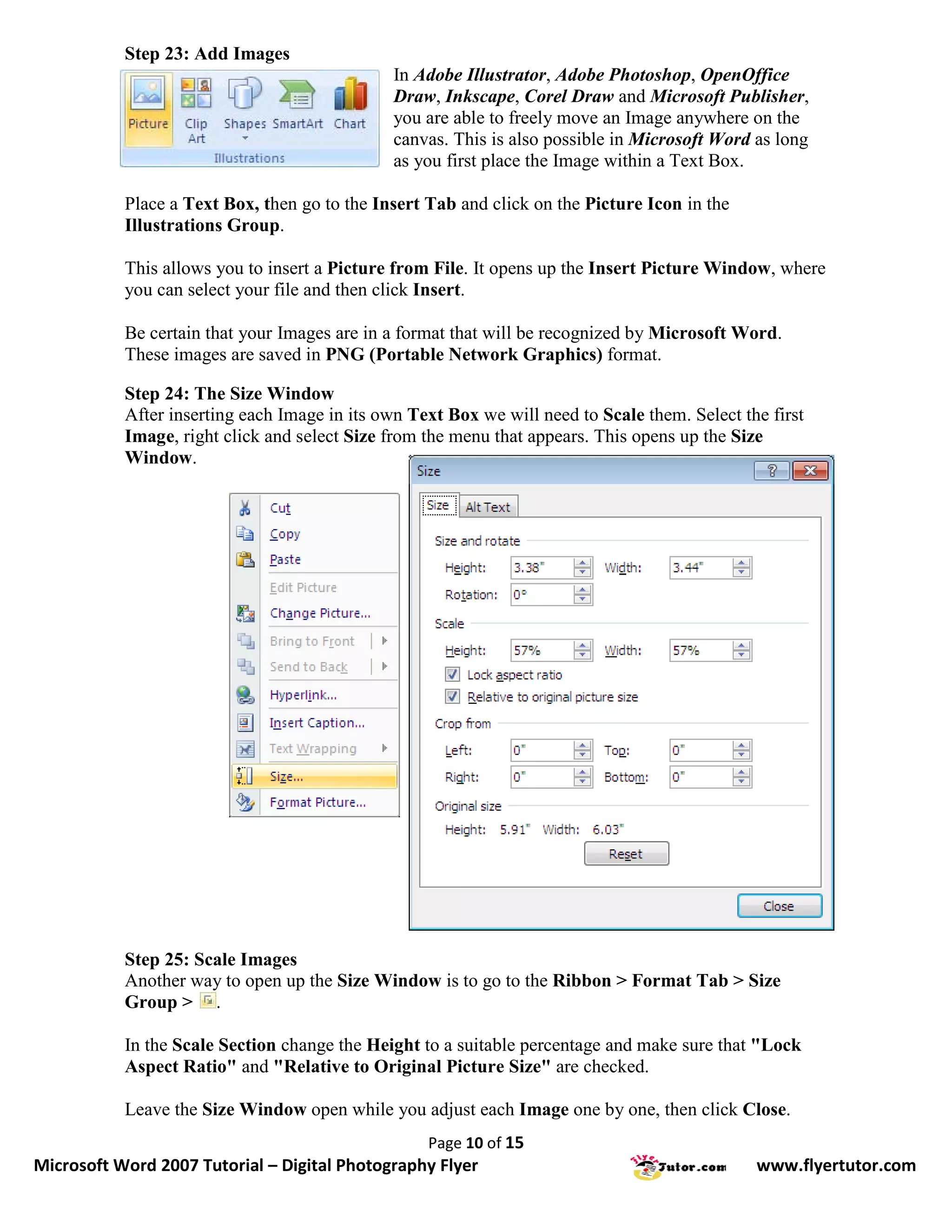 Step 23: Add Images
                                               In Adobe Illustrator, Adobe Photoshop, OpenOffice
                                               Draw, Inkscape, Corel Draw and Microsoft Publisher,
                                               you are able to freely move an Image anywhere on the
                                               canvas. This is also possible in Microsoft Word as long
                                               as you first place the Image within a Text Box.

           Place a Text Box, then go to the Insert Tab and click on the Picture Icon in the
           Illustrations Group.

           This allows you to insert a Picture from File. It opens up the Insert Picture Window, where
           you can select your file and then click Insert.

           Be certain that your Images are in a format that will be recognized by Microsoft Word.
           These images are saved in PNG (Portable Network Graphics) format.

           Step 24: The Size Window
           After inserting each Image in its own Text Box we will need to Scale them. Select the first
           Image, right click and select Size from the menu that appears. This opens up the Size
           Window.




           Step 25: Scale Images
           Another way to open up the Size Window is to go to the Ribbon > Format Tab > Size
           Group > .

           In the Scale Section change the Height to a suitable percentage and make sure that "Lock
           Aspect Ratio" and "Relative to Original Picture Size" are checked.

           Leave the Size Window open while you adjust each Image one by one, then click Close.
                                                   Page 10 of 15
Microsoft Word 2007 Tutorial – Digital Photography Flyer                                       www.flyertutor.com
 