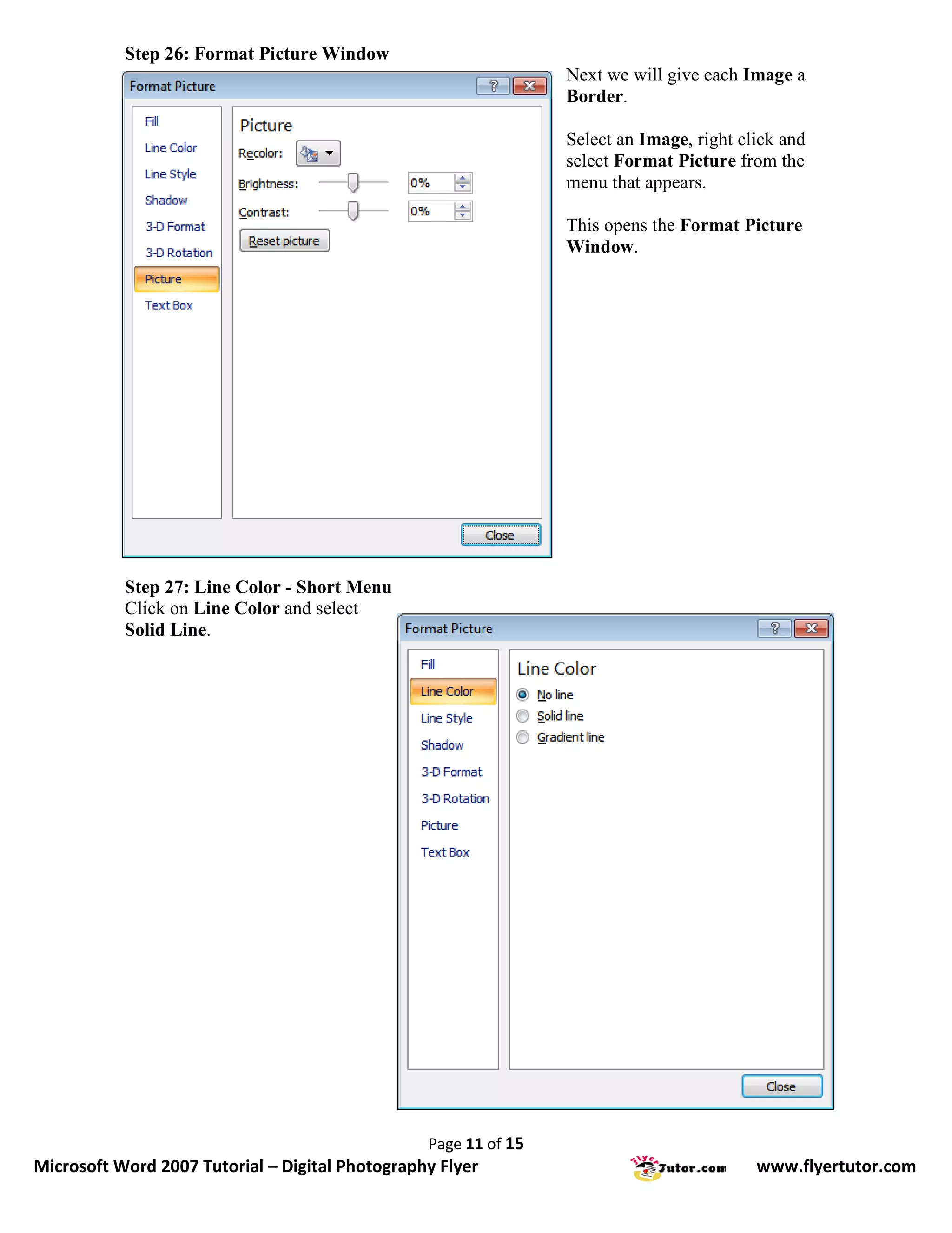 Step 26: Format Picture Window
                                                                 Next we will give each Image a
                                                                 Border.

                                                                 Select an Image, right click and
                                                                 select Format Picture from the
                                                                 menu that appears.

                                                                 This opens the Format Picture
                                                                 Window.




           Step 27: Line Color - Short Menu
           Click on Line Color and select
           Solid Line.




                                                 Page 11 of 15
Microsoft Word 2007 Tutorial – Digital Photography Flyer                                  www.flyertutor.com
 