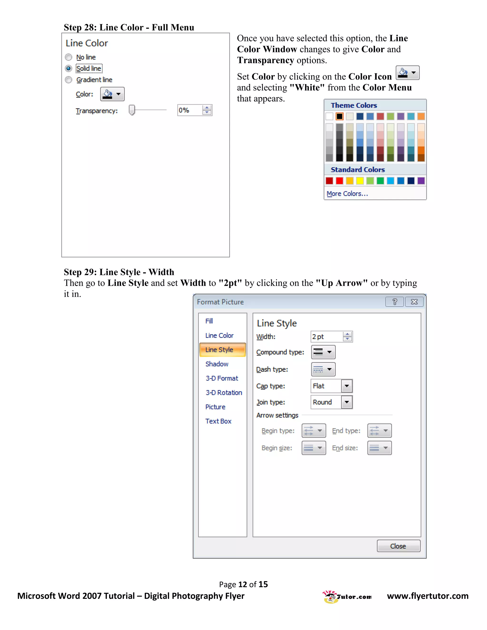 Step 28: Line Color - Full Menu
                                                      Once you have selected this option, the Line
                                                      Color Window changes to give Color and
                                                      Transparency options.
                                                      Set Color by clicking on the Color Icon
                                                      and selecting "White" from the Color Menu
                                                      that appears.




           Step 29: Line Style - Width
           Then go to Line Style and set Width to "2pt" by clicking on the "Up Arrow" or by typing
           it in.




                                                 Page 12 of 15
Microsoft Word 2007 Tutorial – Digital Photography Flyer                                    www.flyertutor.com
 