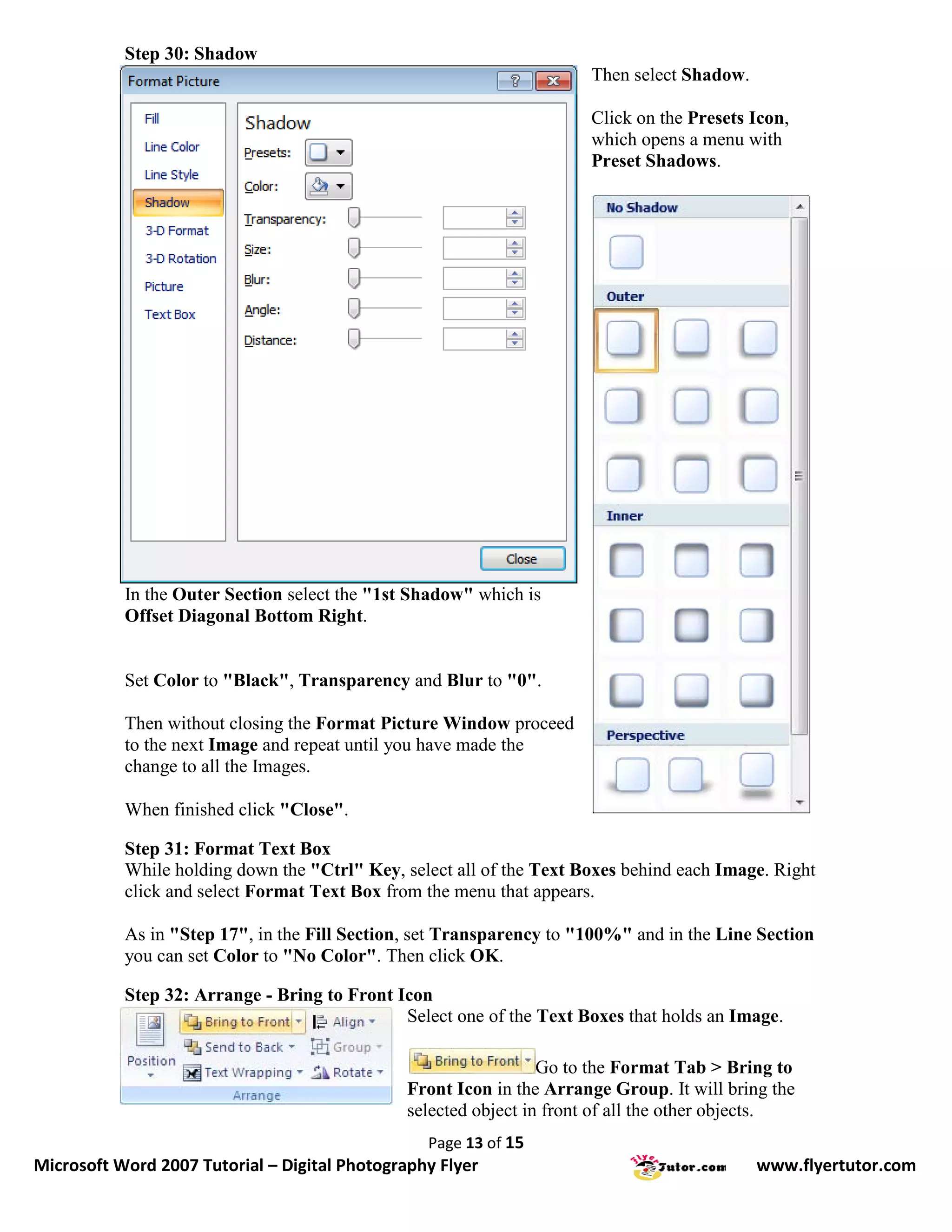 Step 30: Shadow
                                                                      Then select Shadow.

                                                                      Click on the Presets Icon,
                                                                      which opens a menu with
                                                                      Preset Shadows.




           In the Outer Section select the "1st Shadow" which is
           Offset Diagonal Bottom Right.


           Set Color to "Black", Transparency and Blur to "0".

           Then without closing the Format Picture Window proceed
           to the next Image and repeat until you have made the
           change to all the Images.

           When finished click "Close".

           Step 31: Format Text Box
           While holding down the "Ctrl" Key, select all of the Text Boxes behind each Image. Right
           click and select Format Text Box from the menu that appears.

           As in "Step 17", in the Fill Section, set Transparency to "100%" and in the Line Section
           you can set Color to "No Color". Then click OK.

           Step 32: Arrange - Bring to Front Icon
                                              Select one of the Text Boxes that holds an Image.

                                                                 Go to the Format Tab > Bring to
                                               Front Icon in the Arrange Group. It will bring the
                                               selected object in front of all the other objects.
                                                 Page 13 of 15
Microsoft Word 2007 Tutorial – Digital Photography Flyer                                    www.flyertutor.com
 
