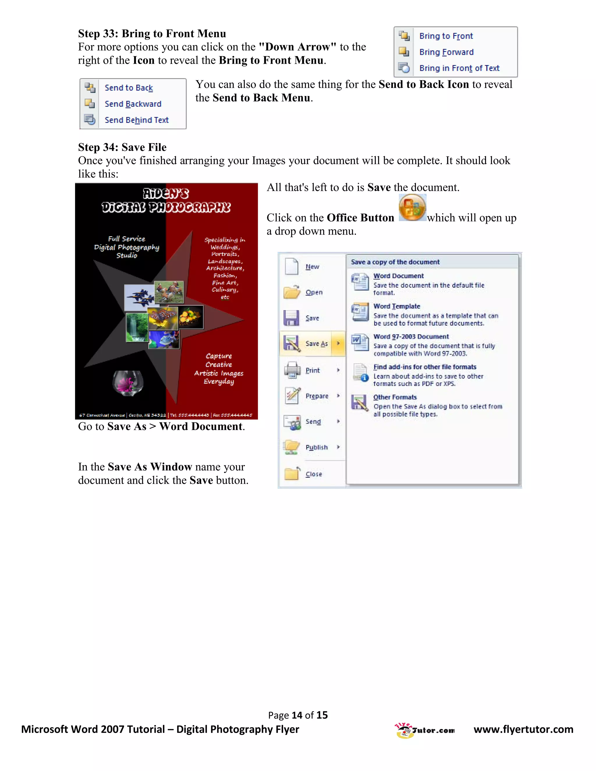 Step 33: Bring to Front Menu
           For more options you can click on the "Down Arrow" to the
           right of the Icon to reveal the Bring to Front Menu.

                                   You can also do the same thing for the Send to Back Icon to reveal
                                   the Send to Back Menu.



           Step 34: Save File
           Once you've finished arranging your Images your document will be complete. It should look
           like this:
                                                 All that's left to do is Save the document.

                                                 Click on the Office Button        which will open up
                                                 a drop down menu.




           Go to Save As > Word Document.


           In the Save As Window name your
           document and click the Save button.




                                                  Page 14 of 15
Microsoft Word 2007 Tutorial – Digital Photography Flyer                                    www.flyertutor.com
 