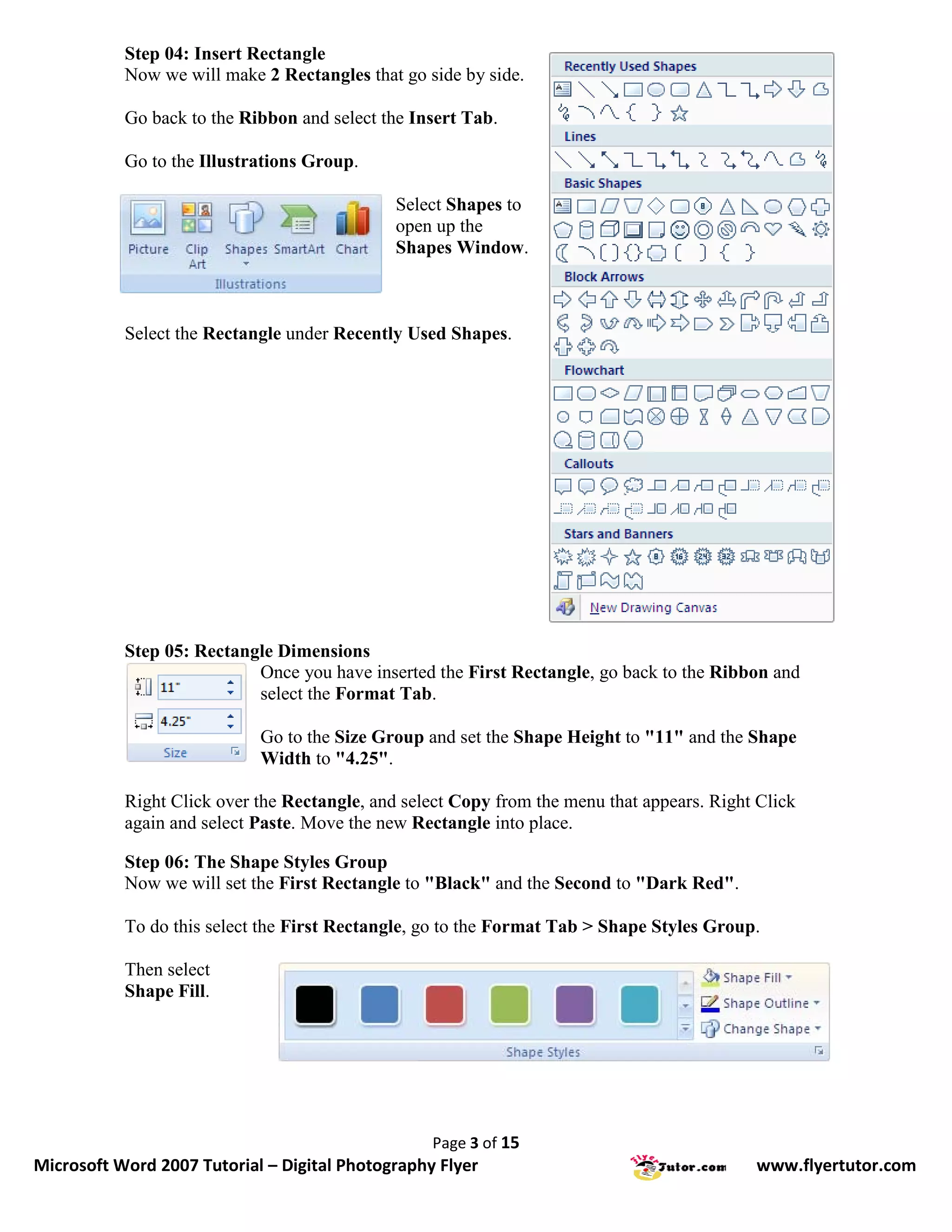 Step 04: Insert Rectangle
           Now we will make 2 Rectangles that go side by side.

           Go back to the Ribbon and select the Insert Tab.

           Go to the Illustrations Group.

                                              Select Shapes to
                                              open up the
                                              Shapes Window.



           Select the Rectangle under Recently Used Shapes.




           Step 05: Rectangle Dimensions
                           Once you have inserted the First Rectangle, go back to the Ribbon and
                           select the Format Tab.

                            Go to the Size Group and set the Shape Height to "11" and the Shape
                            Width to "4.25".

           Right Click over the Rectangle, and select Copy from the menu that appears. Right Click
           again and select Paste. Move the new Rectangle into place.

           Step 06: The Shape Styles Group
           Now we will set the First Rectangle to "Black" and the Second to "Dark Red".

           To do this select the First Rectangle, go to the Format Tab > Shape Styles Group.

           Then select
           Shape Fill.




                                                  Page 3 of 15
Microsoft Word 2007 Tutorial – Digital Photography Flyer                                    www.flyertutor.com
 