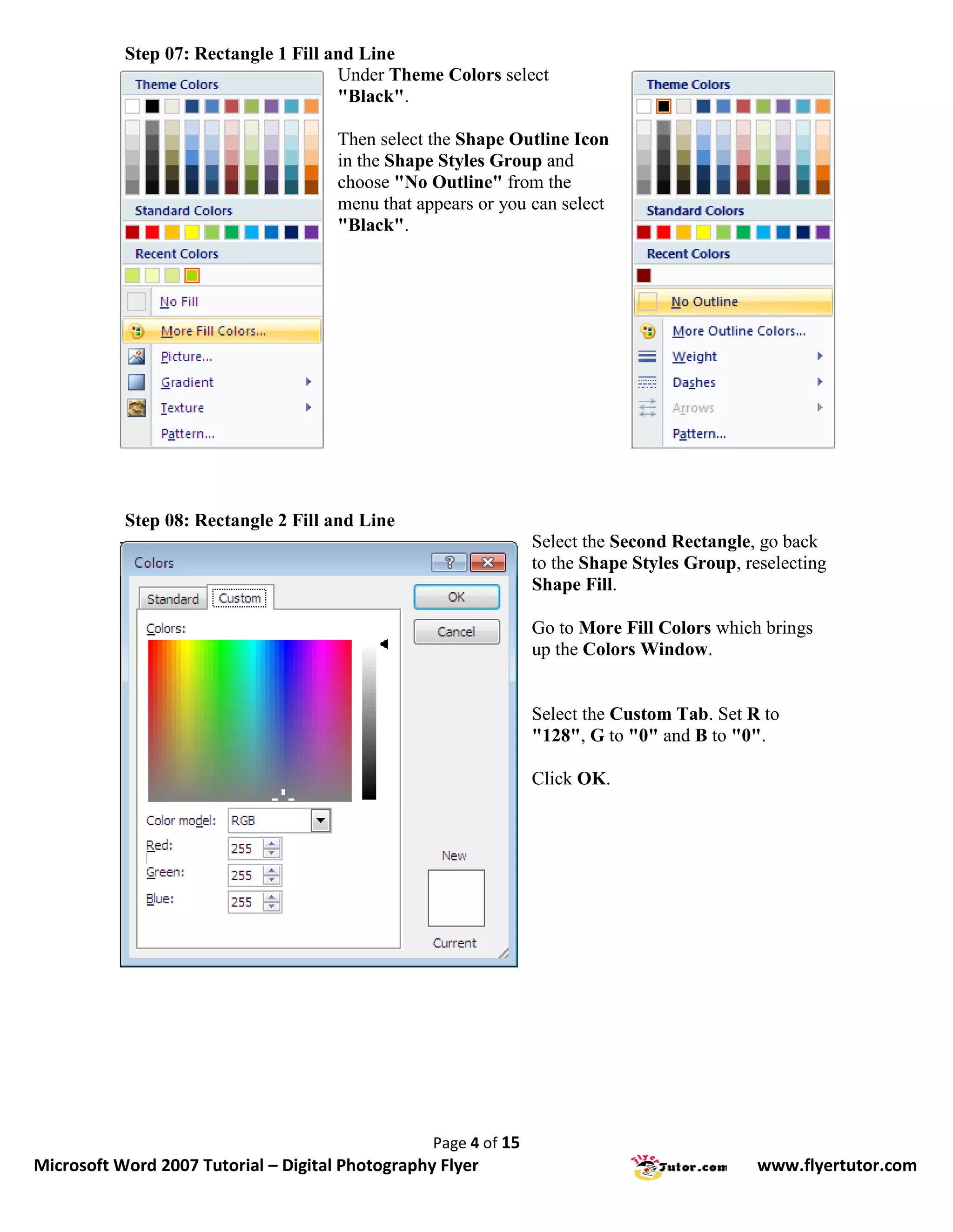 Step 07: Rectangle 1 Fill and Line
                                      Under Theme Colors select
                                      "Black".

                                      Then select the Shape Outline Icon
                                      in the Shape Styles Group and
                                      choose "No Outline" from the
                                      menu that appears or you can select
                                      "Black".




           Step 08: Rectangle 2 Fill and Line
                                                                 Select the Second Rectangle, go back
                                                                 to the Shape Styles Group, reselecting
                                                                 Shape Fill.

                                                                 Go to More Fill Colors which brings
                                                                 up the Colors Window.


                                                                 Select the Custom Tab. Set R to
                                                                 "128", G to "0" and B to "0".

                                                                 Click OK.




                                                  Page 4 of 15
Microsoft Word 2007 Tutorial – Digital Photography Flyer                                      www.flyertutor.com
 