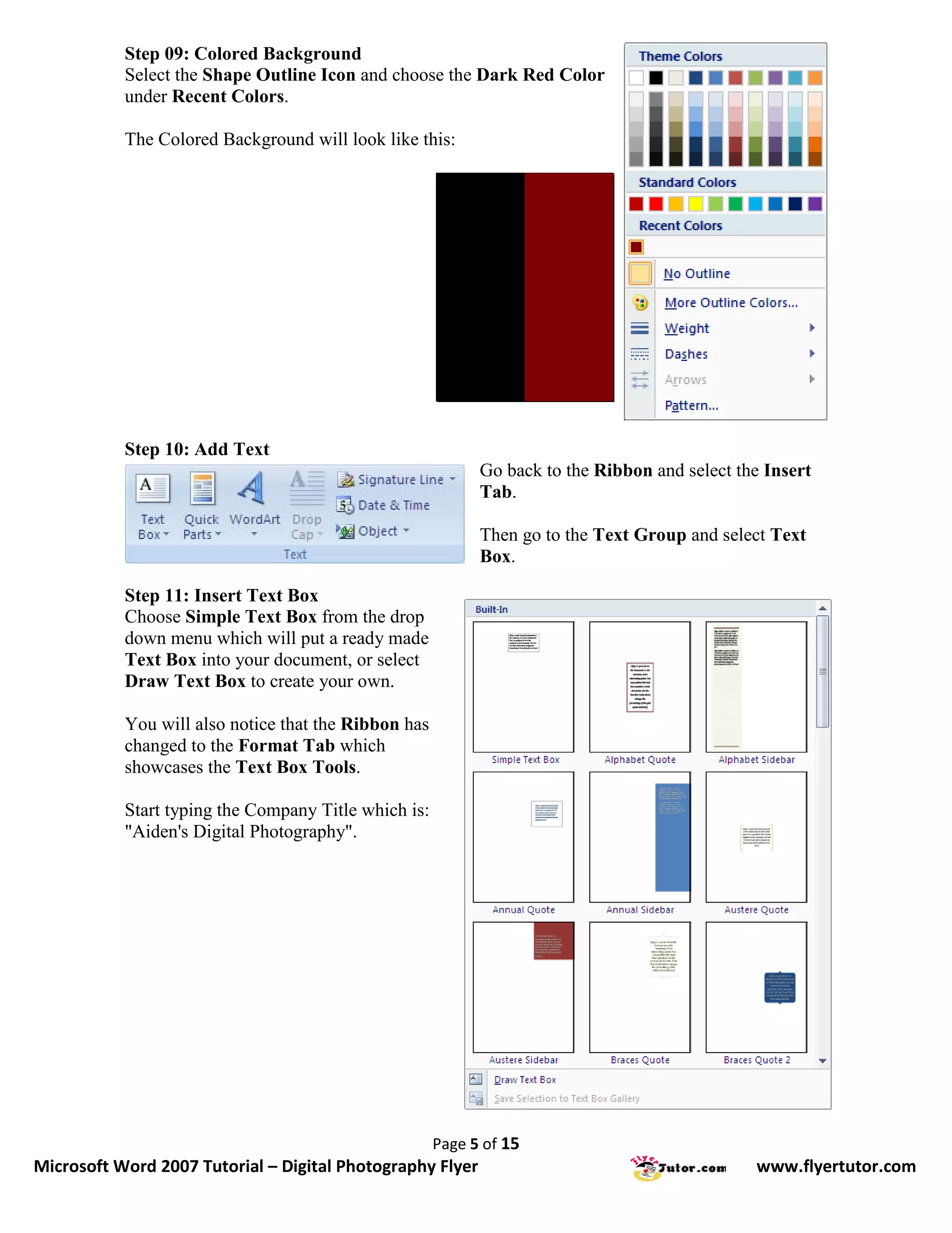 Step 09: Colored Background
           Select the Shape Outline Icon and choose the Dark Red Color
           under Recent Colors.

           The Colored Background will look like this:




           Step 10: Add Text
                                                            Go back to the Ribbon and select the Insert
                                                            Tab.

                                                            Then go to the Text Group and select Text
                                                            Box.

           Step 11: Insert Text Box
           Choose Simple Text Box from the drop
           down menu which will put a ready made
           Text Box into your document, or select
           Draw Text Box to create your own.

           You will also notice that the Ribbon has
           changed to the Format Tab which
           showcases the Text Box Tools.

           Start typing the Company Title which is:
           "Aiden's Digital Photography".




                                                      Page 5 of 15
Microsoft Word 2007 Tutorial – Digital Photography Flyer                                       www.flyertutor.com
 