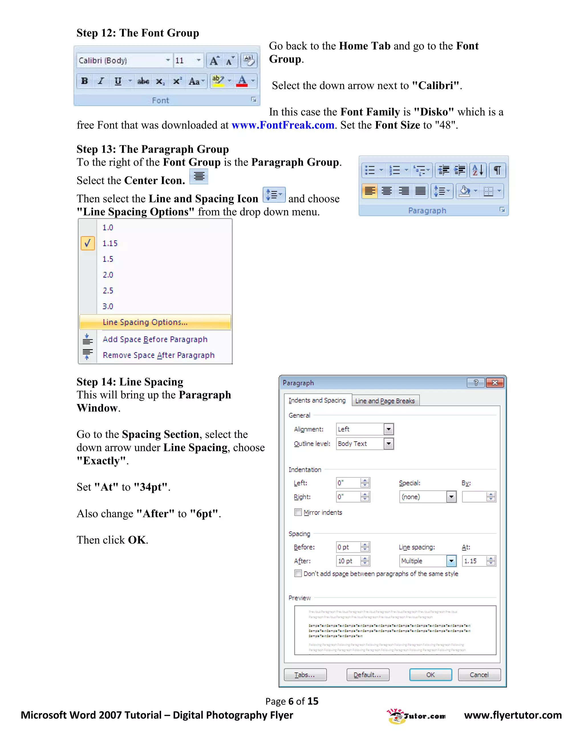 Step 12: The Font Group
                                                   Go back to the Home Tab and go to the Font
                                                   Group.

                                                    Select the down arrow next to "Calibri".

                                                 In this case the Font Family is "Disko" which is a
           free Font that was downloaded at www.FontFreak.com. Set the Font Size to "48".

           Step 13: The Paragraph Group
           To the right of the Font Group is the Paragraph Group.
           Select the Center Icon.
           Then select the Line and Spacing Icon    and choose
           "Line Spacing Options" from the drop down menu.




           Step 14: Line Spacing
           This will bring up the Paragraph
           Window.

           Go to the Spacing Section, select the
           down arrow under Line Spacing, choose
           "Exactly".

           Set "At" to "34pt".

           Also change "After" to "6pt".

           Then click OK.




                                                   Page 6 of 15
Microsoft Word 2007 Tutorial – Digital Photography Flyer                                       www.flyertutor.com
 