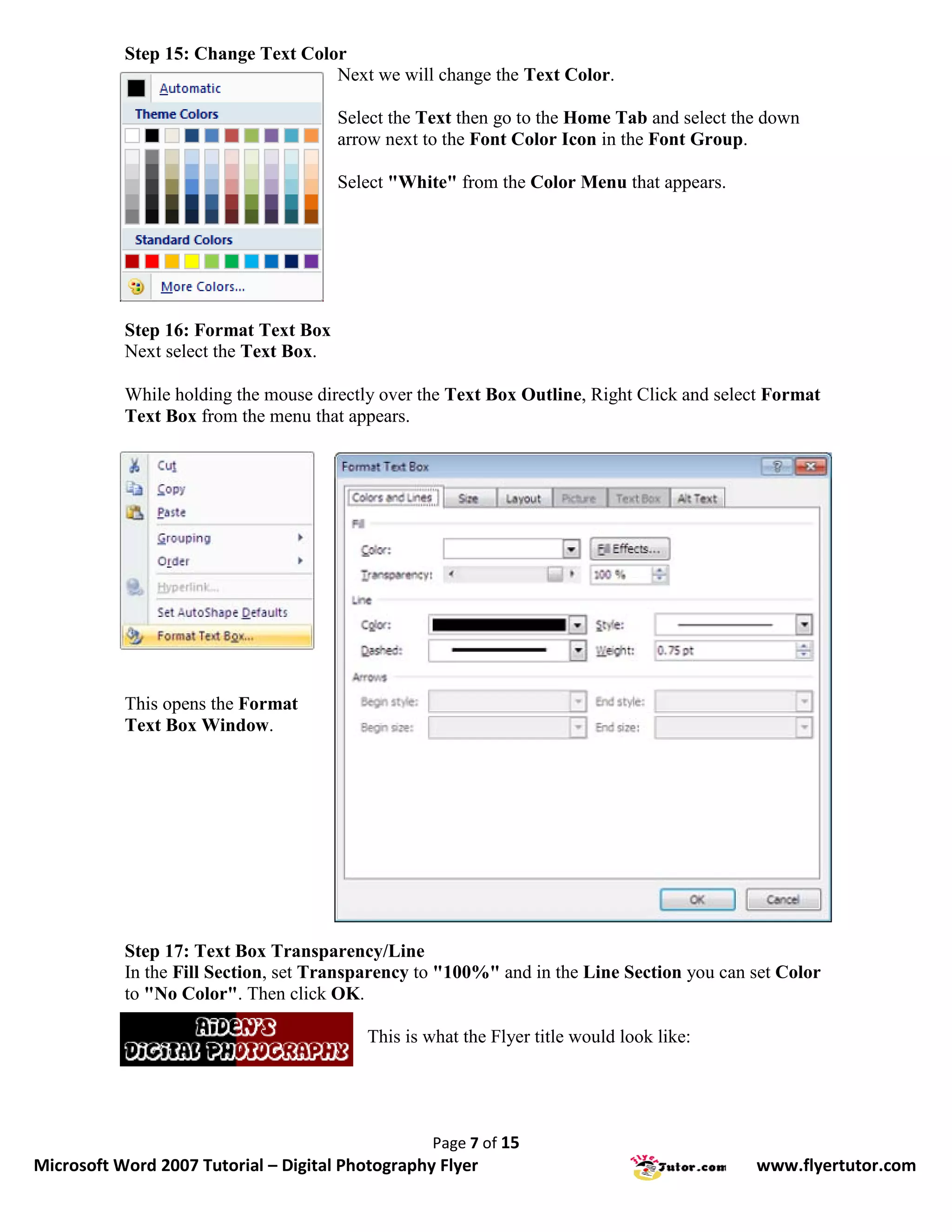Step 15: Change Text Color
                                    Next we will change the Text Color.

                                       Select the Text then go to the Home Tab and select the down
                                       arrow next to the Font Color Icon in the Font Group.

                                       Select "White" from the Color Menu that appears.




           Step 16: Format Text Box
           Next select the Text Box.

           While holding the mouse directly over the Text Box Outline, Right Click and select Format
           Text Box from the menu that appears.




           This opens the Format
           Text Box Window.




           Step 17: Text Box Transparency/Line
           In the Fill Section, set Transparency to "100%" and in the Line Section you can set Color
           to "No Color". Then click OK.

                                          This is what the Flyer title would look like:




                                                   Page 7 of 15
Microsoft Word 2007 Tutorial – Digital Photography Flyer                                    www.flyertutor.com
 