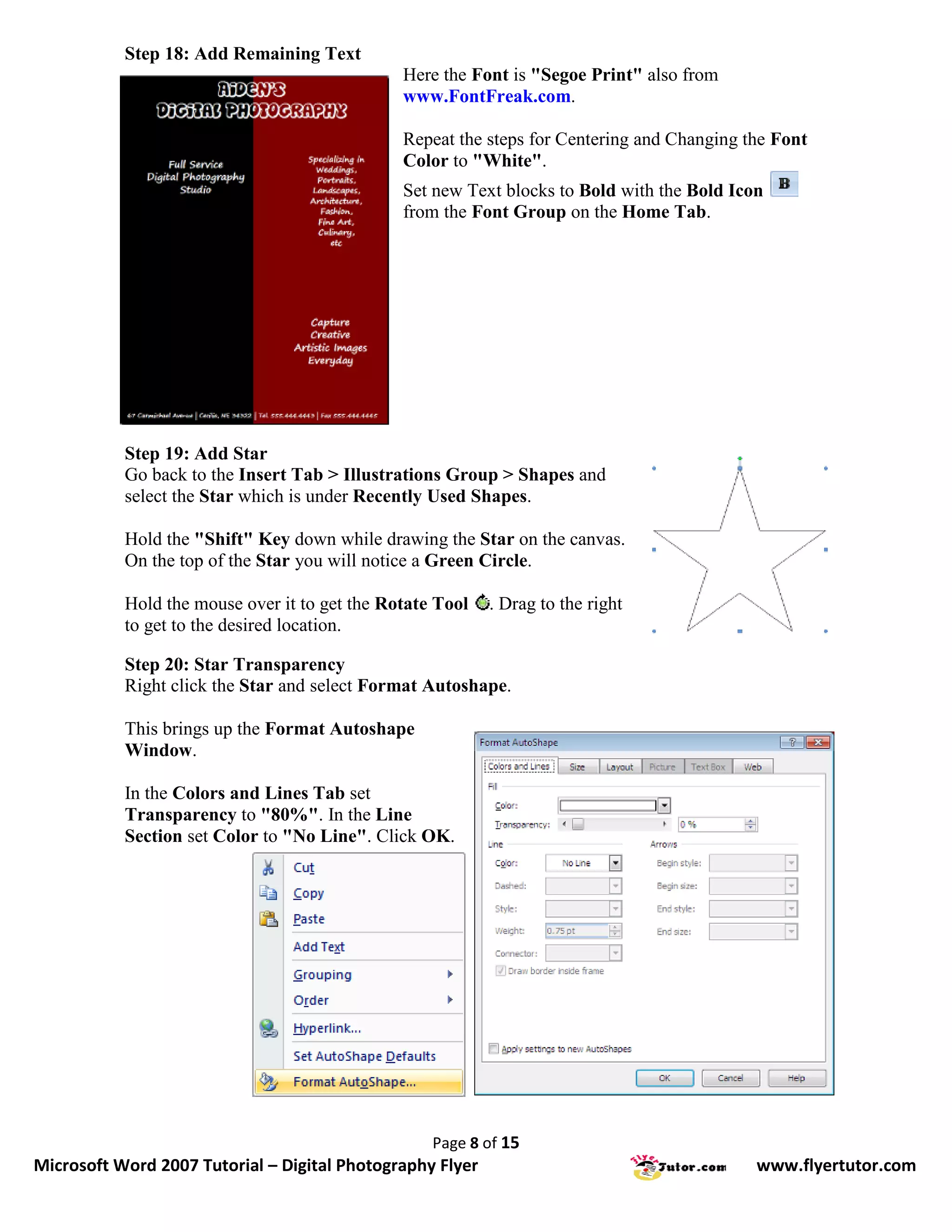 Step 18: Add Remaining Text
                                               Here the Font is "Segoe Print" also from
                                               www.FontFreak.com.

                                               Repeat the steps for Centering and Changing the Font
                                               Color to "White".
                                               Set new Text blocks to Bold with the Bold Icon
                                               from the Font Group on the Home Tab.




           Step 19: Add Star
           Go back to the Insert Tab > Illustrations Group > Shapes and
           select the Star which is under Recently Used Shapes.

           Hold the "Shift" Key down while drawing the Star on the canvas.
           On the top of the Star you will notice a Green Circle.

           Hold the mouse over it to get the Rotate Tool   . Drag to the right
           to get to the desired location.

           Step 20: Star Transparency
           Right click the Star and select Format Autoshape.

           This brings up the Format Autoshape
           Window.

           In the Colors and Lines Tab set
           Transparency to "80%". In the Line
           Section set Color to "No Line". Click OK.




                                                   Page 8 of 15
Microsoft Word 2007 Tutorial – Digital Photography Flyer                                    www.flyertutor.com
 