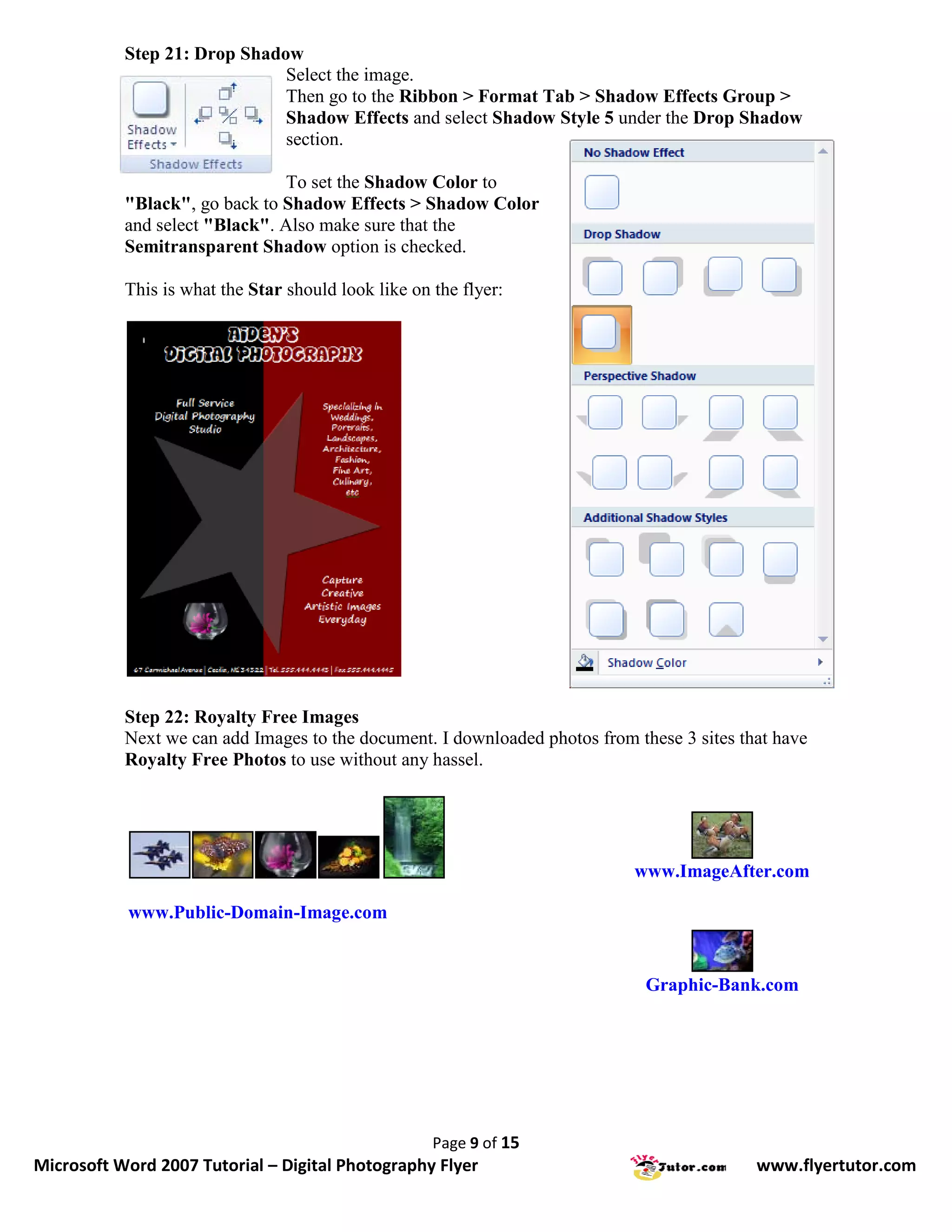 Step 21: Drop Shadow
                              Select the image.
                              Then go to the Ribbon > Format Tab > Shadow Effects Group >
                              Shadow Effects and select Shadow Style 5 under the Drop Shadow
                              section.

                                To set the Shadow Color to
           "Black", go back to Shadow Effects > Shadow Color
           and select "Black". Also make sure that the
           Semitransparent Shadow option is checked.

           This is what the Star should look like on the flyer:




           Step 22: Royalty Free Images
           Next we can add Images to the document. I downloaded photos from these 3 sites that have
           Royalty Free Photos to use without any hassel.




                                                                            www.ImageAfter.com

           www.Public-Domain-Image.com


                                                                              Graphic-Bank.com




                                                     Page 9 of 15
Microsoft Word 2007 Tutorial – Digital Photography Flyer                                    www.flyertutor.com
 