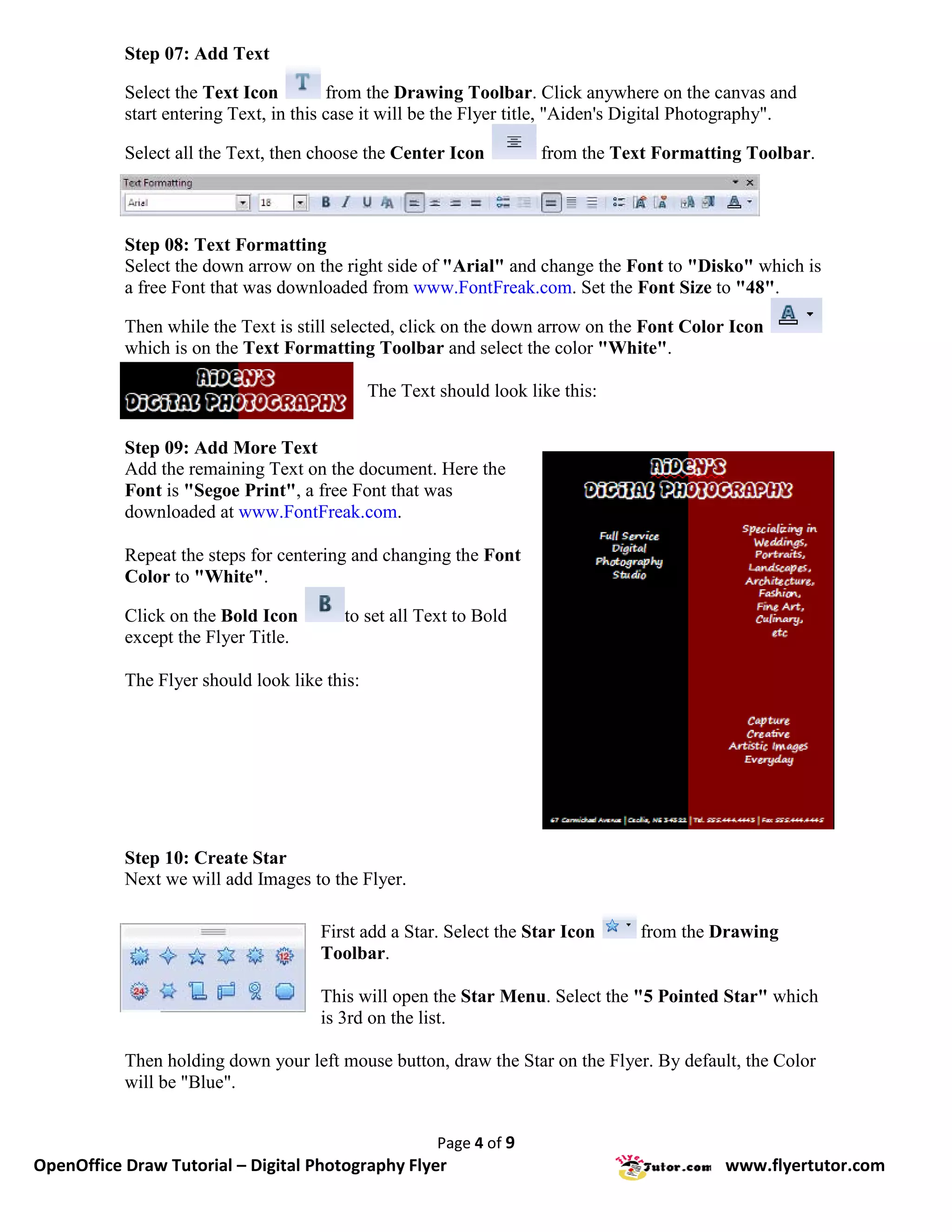 Step 07: Add Text

           Select the Text Icon         from the Drawing Toolbar. Click anywhere on the canvas and
           start entering Text, in this case it will be the Flyer title, "Aiden's Digital Photography".

           Select all the Text, then choose the Center Icon          from the Text Formatting Toolbar.



           Step 08: Text Formatting
           Select the down arrow on the right side of "Arial" and change the Font to "Disko" which is
           a free Font that was downloaded from www.FontFreak.com. Set the Font Size to "48".

           Then while the Text is still selected, click on the down arrow on the Font Color Icon
           which is on the Text Formatting Toolbar and select the color "White".

                                              The Text should look like this:


           Step 09: Add More Text
           Add the remaining Text on the document. Here the
           Font is "Segoe Print", a free Font that was
           downloaded at www.FontFreak.com.

           Repeat the steps for centering and changing the Font
           Color to "White".

           Click on the Bold Icon        to set all Text to Bold
           except the Flyer Title.

           The Flyer should look like this:




           Step 10: Create Star
           Next we will add Images to the Flyer.

                                     First add a Star. Select the Star Icon      from the Drawing
                                     Toolbar.

                                     This will open the Star Menu. Select the "5 Pointed Star" which
                                     is 3rd on the list.

           Then holding down your left mouse button, draw the Star on the Flyer. By default, the Color
           will be "Blue".


                                                       Page 4 of 9
OpenOffice Draw Tutorial – Digital Photography Flyer                                         www.flyertutor.com
 