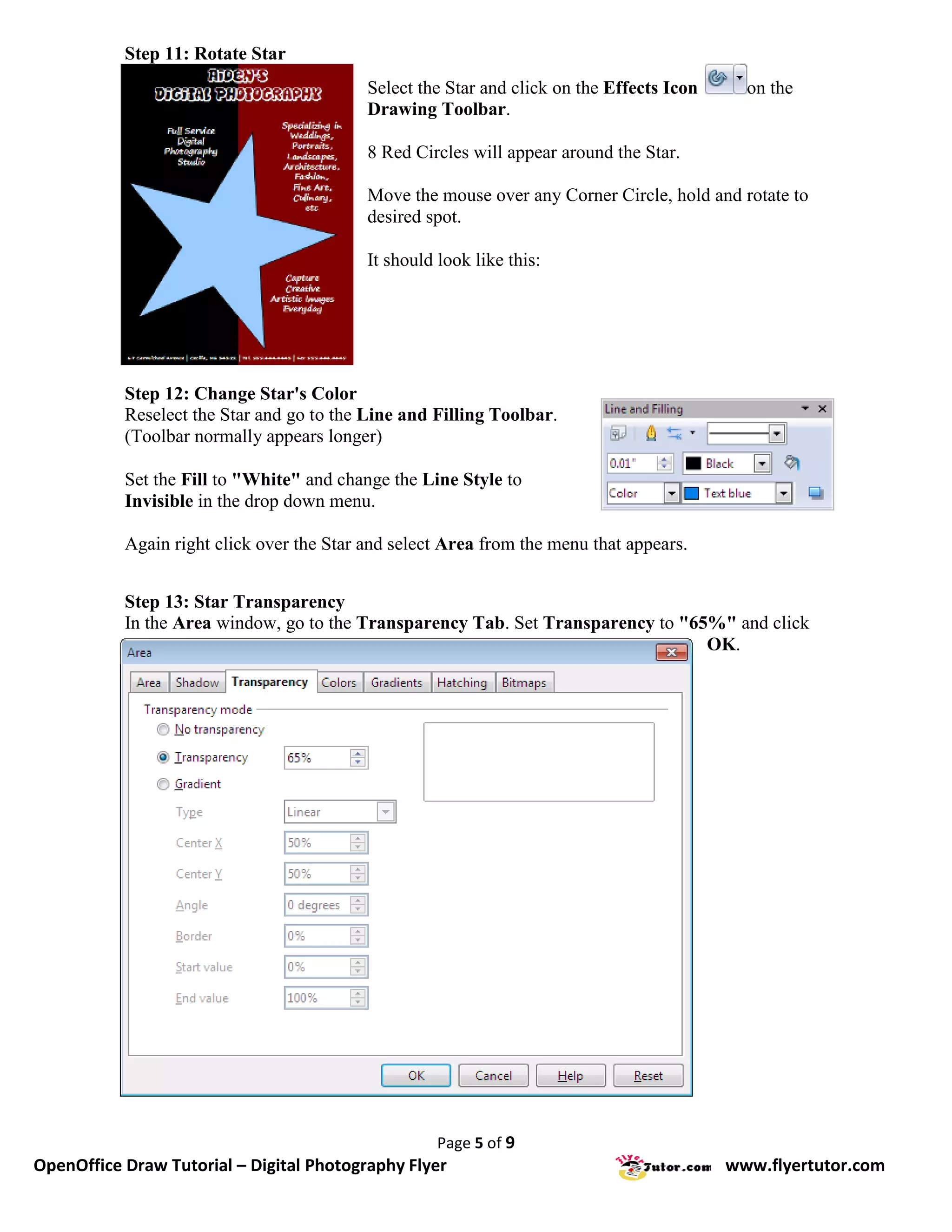 Step 11: Rotate Star
                                           Select the Star and click on the Effects Icon     on the
                                           Drawing Toolbar.

                                           8 Red Circles will appear around the Star.

                                           Move the mouse over any Corner Circle, hold and rotate to
                                           desired spot.

                                           It should look like this:




           Step 12: Change Star's Color
           Reselect the Star and go to the Line and Filling Toolbar.
           (Toolbar normally appears longer)

           Set the Fill to "White" and change the Line Style to
           Invisible in the drop down menu.

           Again right click over the Star and select Area from the menu that appears.


           Step 13: Star Transparency
           In the Area window, go to the Transparency Tab. Set Transparency to "65%" and click
                                                                                  OK.




                                                     Page 5 of 9
OpenOffice Draw Tutorial – Digital Photography Flyer                                       www.flyertutor.com
 