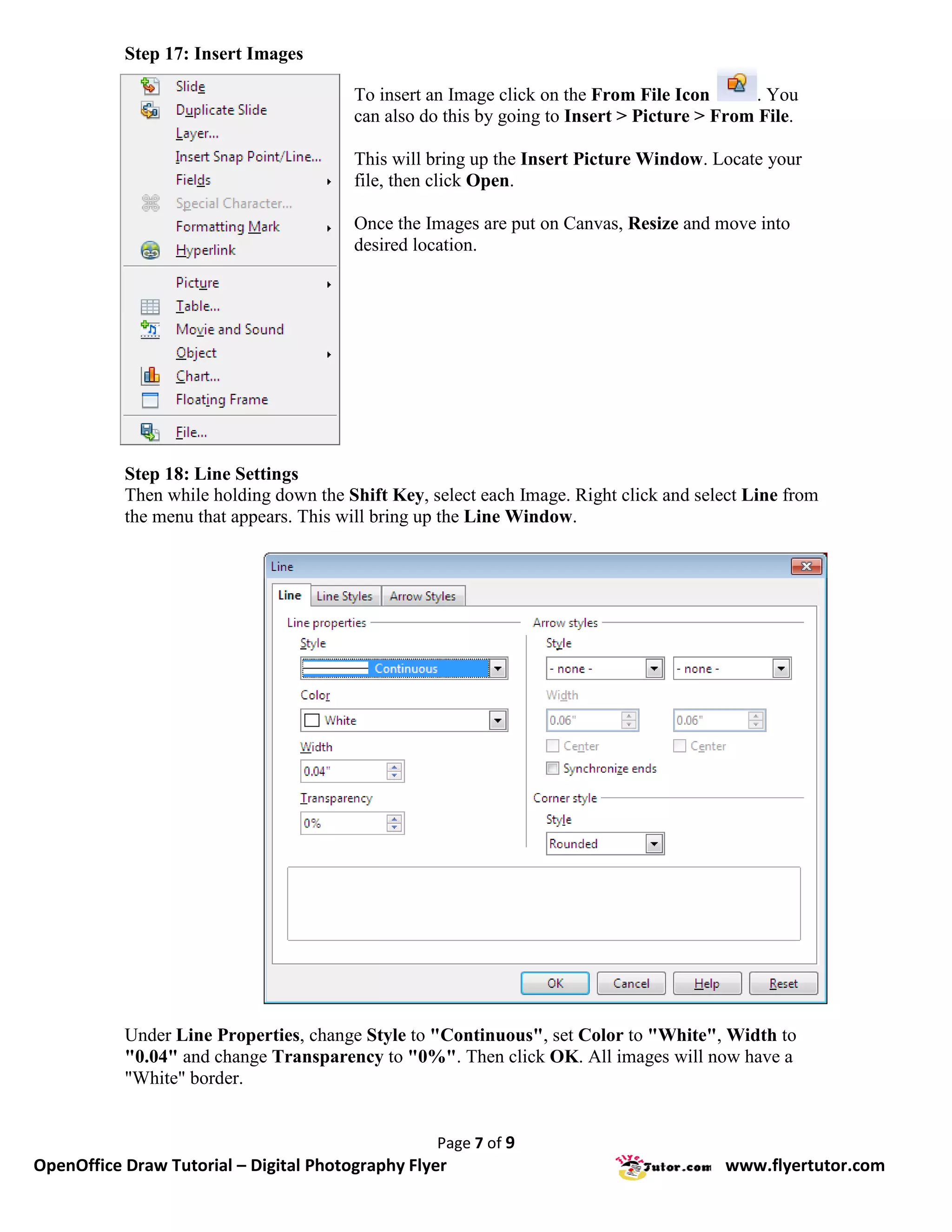 Step 17: Insert Images

                                        To insert an Image click on the From File Icon       . You
                                        can also do this by going to Insert > Picture > From File.

                                        This will bring up the Insert Picture Window. Locate your
                                        file, then click Open.

                                        Once the Images are put on Canvas, Resize and move into
                                        desired location.




           Step 18: Line Settings
           Then while holding down the Shift Key, select each Image. Right click and select Line from
           the menu that appears. This will bring up the Line Window.




           Under Line Properties, change Style to "Continuous", set Color to "White", Width to
           "0.04" and change Transparency to "0%". Then click OK. All images will now have a
           "White" border.


                                                   Page 7 of 9
OpenOffice Draw Tutorial – Digital Photography Flyer                                    www.flyertutor.com
 