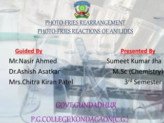 PHOTO-FRIES REARRANGEMENT
PHOTO-FRIES REACTIONS OF ANILIDES
Guided By Presented By
Mr.Nasir Ahmed Sumeet Kumar Jha
Dr.Ashish Asatkar M.Sc.(Chemistry)
Mrs.Chitra Kiran Patel 3rd Semester
GOVT.GUNDADHUR
P.G.COLLEGE,KONDAGAON(C.G.)
 