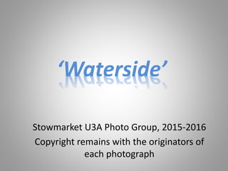 ‘Waterside’
Stowmarket U3A Photo Group, 2015-2016
Copyright remains with the originators of
each photograph
 