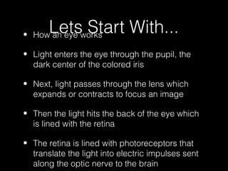 •
       Letsworks
    How an eye
               Start With...
• Light enters the eye through the pupil, the
  dark center of the colored iris

• Next, light passes through the lens which
  expands or contracts to focus an image

• Then the light hits the back of the eye which
  is lined with the retina

• The retina is lined with photoreceptors that
  translate the light into electric impulses sent
  along the optic nerve to the brain
 