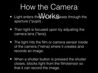 How the Camera
•                  Works
    Light enters the lens and passes through the
    aperture (*pupil) .

• Then light is focused upon by adjusting the
  camera lens (*lens).

• The light hits the film or camera sensor inside
  of the camera (*retna) where it creates and
  records an image.

• When a shutter button is pressed the shutter
  closes, blocks light from the film/sensor so
  that it can record the image.
 