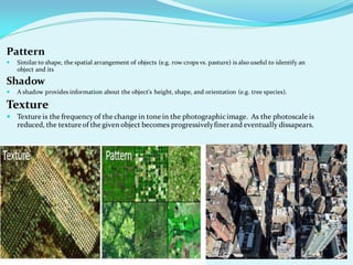 Pattern
 Similar to shape, the spatial arrangement of objects (e.g. row crops vs. pasture) is also useful to identify an
object and its
Shadow
 A shadow provides information about the object's height, shape, and orientation (e.g. tree species).
Texture
 Texture is the frequency of the change in tone in the photographicimage. As the photoscale is
reduced, the texture of the given object becomes progressivelyfinerand eventually dissapears.
 