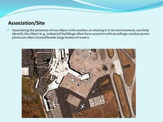 Association/Site
 Associating the presence of one object with another,or relatingit to its environment,can help
identify the object (e.g. industrial buildings often have accessto railwaysidings; nuclear power
plantsare often locatedbeside large bodies of water).
 