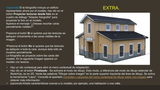 •(opcional) Si la fotografía incluye un edificio
representado ahora por el modelo, haz clic en el
botón Proyectar texturas desde foto en el
cuadro de diálogo "Adaptar fotografía" para
proyectar la foto en el modelo.
Aparece el mensaje "¿Deseas recortar caras
parcialmente visibles?".
Presiona el botón Sí si quieres que las texturas se
apliquen únicamente a las caras visibles de la
imagen.
•Presiona el botón No si quieres que las texturas
se apliquen a toda la cara, aunque ésta sólo se
muestre parcialmente.
La fotografía se proyecta sobre las caras del
modelo. En la siguiente imagen aparece un
modelo con textura:
EXTRA.
• Haz un clic contextual para abrir el menú contextual de adaptación.
• Haz clic en el botón Finalizado . Se activará el modo de dibujo. Este modo, a diferencia del modo de dibujo estándar de
SketchUp, es en 2D. Verás las palabras "Dibujar sobre imagen" en la parte superior izquierda del área de dibujo. Se activa
la herramienta "Lápiz". Consulta el apartado Controles y opciones del menú contextual de dibujo sobre una imagen para
obtener más información.
• (opcional) Añade características nuevas a tu modelo; por ejemplo, una habitación o una valla.
 