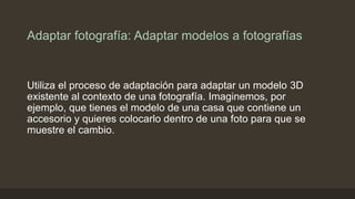 Adaptar fotografía: Adaptar modelos a fotografías
Utiliza el proceso de adaptación para adaptar un modelo 3D
existente al contexto de una fotografía. Imaginemos, por
ejemplo, que tienes el modelo de una casa que contiene un
accesorio y quieres colocarlo dentro de una foto para que se
muestre el cambio.
 