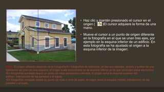 • Haz clic y mantén presionado el cursor en el
origen ( )El cursor adquiere la forma de una
mano.
• Mueve el cursor a un punto de origen diferente
en la fotografía en el que se unan tres ejes, por
ejemplo en la esquina inferior de un edificio. En
esta fotografía se ha ajustado el origen a la
esquina inferior de la imagen:
•Nota: El origen utilizado depende de la fotografía:En fotografías de interiores, en las que paredes, techos y suelos de una
habitación se unen en una esquina, el origen suele encontrarse en la esquina inferior en la que coinciden estos elementos.
•En fotografías tomadas desde un punto de vista panorámico elevado, el origen sería la esquina superior del
edificio, intersección de las paredes y el tejado.
•En fotografías tomadas desde un punto de vista a nivel de suelo, el origen sería la esquina inferior, intersección de las
paredes y el suelo.
 