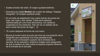 • Suelta el botón del ratón. El origen quedará definido.
• Desmarca la casilla Modelo del cuadro de diálogo "Adaptar
fotografía". El modelo quedará oculto.
• En el modo de adaptación hay cuatro barras de puntos de
fuga: dos rojas y dos verdes. Cada barra aparece
representada por una línea discontinua, con asideros
cuadrados en los extremos. Haz clic en un asidero de la
barra verde del punto de fuga ( )
• El cursor adquiere la forma de una mano.
• Mueve el cursor hacia el punto de inicio de una posición de la
fotografía que represente una línea paralela al eje
verde, como el travesaño superior de la entrada de la
escuela. Si es necesario, amplía la imagen para asegurarte
de que el asidero se sitúe sobre la esquina superior derecha
de la entrada de la escuela.
 
