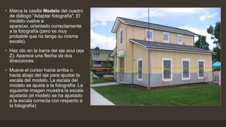 • Marca la casilla Modelo del cuadro
de diálogo "Adaptar fotografía". El
modelo vuelve a
aparecer, orientado correctamente
a la fotografía (pero es muy
probable que no tenga su misma
escala).
• Haz clic en la barra del eje azul (eje
Z). Aparece una flecha de dos
direcciones.
• Mueve el cursor hacia arriba o
hacia abajo del eje para ajustar la
escala del modelo. La escala del
modelo se ajusta a la fotografía. La
siguiente imagen muestra la escala
ajustada (el modelo se ha ajustado
a la escala correcta con respecto a
la fotografía):
 