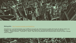 Advertencia: Las herramientas que modifican el punto de vista fuerzan la salida del modo de dibujo sobre una
imagen y se accede al modo de dibujo normal de SketchUp. Las herramientas de punto de vista son:
"Orbitar", "Situar cámara", "Caminar" y "Girar". Haz clic en la pestaña de la escena para volver al modo "Dibujar
sobre imagen".
Bibliografía: http://support.google.com/sketchup
 
