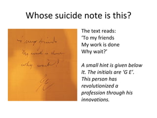 Whose suicide note is this?
              The text reads:
              ‘To my friends
              My work is done
              Why wait?’

              A small hint is given below
              It. The initials are ‘G E’.
              This person has
              revolutionized a
              profession through his
              innovations.
 