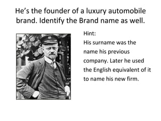 He’s the founder of a luxury automobile
brand. Identify the Brand name as well.
                    Hint:
                    His surname was the
                    name his previous
                    company. Later he used
                    the English equivalent of it
                    to name his new firm.
 