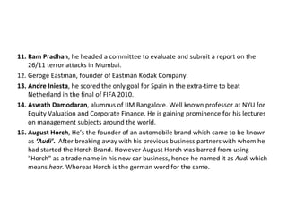 11. Ram Pradhan, he headed a committee to evaluate and submit a report on the
    26/11 terror attacks in Mumbai.
12. Geroge Eastman, founder of Eastman Kodak Company.
13. Andre Iniesta, he scored the only goal for Spain in the extra-time to beat
    Netherland in the final of FIFA 2010.
14. Aswath Damodaran, alumnus of IIM Bangalore. Well known professor at NYU for
    Equity Valuation and Corporate Finance. He is gaining prominence for his lectures
    on management subjects around the world.
15. August Horch, He’s the founder of an automobile brand which came to be known
    as ‘Audi’. After breaking away with his previous business partners with whom he
    had started the Horch Brand. However August Horch was barred from using
    "Horch" as a trade name in his new car business, hence he named it as Audi which
    means hear. Whereas Horch is the german word for the same.
 
