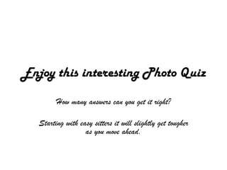 Enjoy this interesting Photo Quiz
         How many answers can you get it right?

   Starting with easy sitters it will slightly get tougher
                   as you move ahead.
 