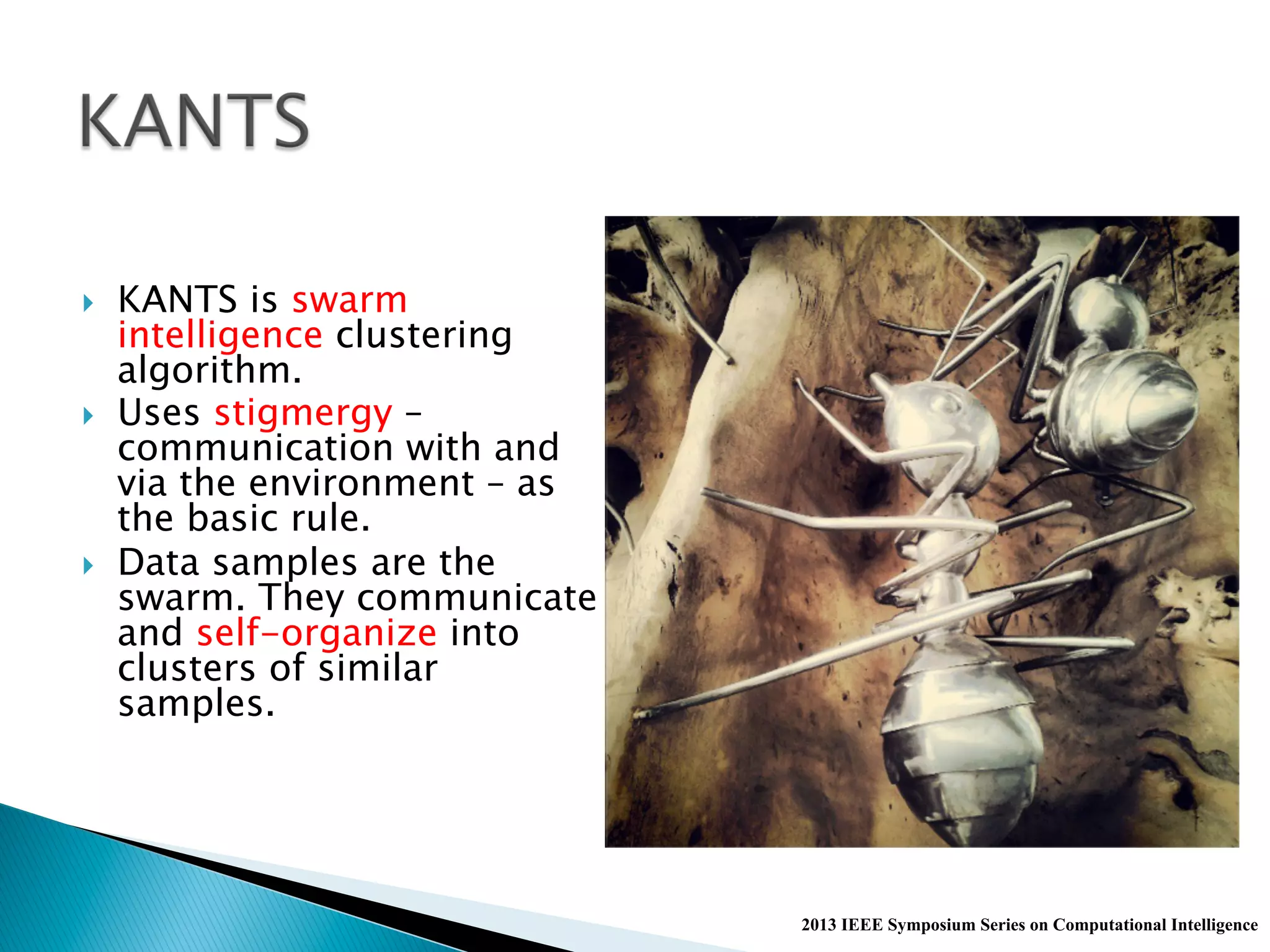 }  KANTS is swarm
intelligence clustering
algorithm.
}  Uses stigmergy –
communication with and
via the environment – as
the basic rule.
}  Data samples are the
swarm. They communicate
and self-organize into
clusters of similar
samples.
2013 IEEE Symposium Series on Computational Intelligence
 